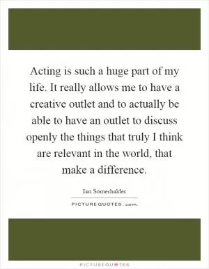 Acting is such a huge part of my life. It really allows me to have a creative outlet and to actually be able to have an outlet to discuss openly the things that truly I think are relevant in the world, that make a difference Picture Quote #1