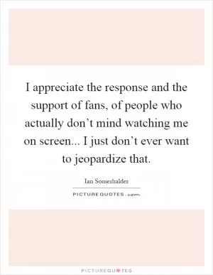 I appreciate the response and the support of fans, of people who actually don’t mind watching me on screen... I just don’t ever want to jeopardize that Picture Quote #1