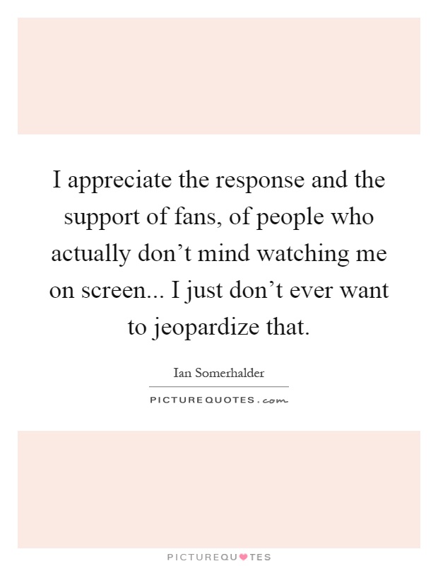 I appreciate the response and the support of fans, of people who actually don't mind watching me on screen... I just don't ever want to jeopardize that Picture Quote #1