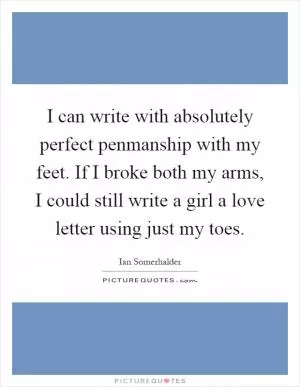 I can write with absolutely perfect penmanship with my feet. If I broke both my arms, I could still write a girl a love letter using just my toes Picture Quote #1