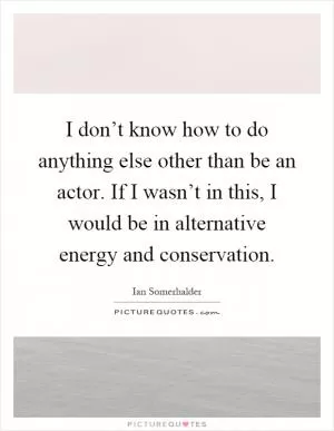 I don’t know how to do anything else other than be an actor. If I wasn’t in this, I would be in alternative energy and conservation Picture Quote #1