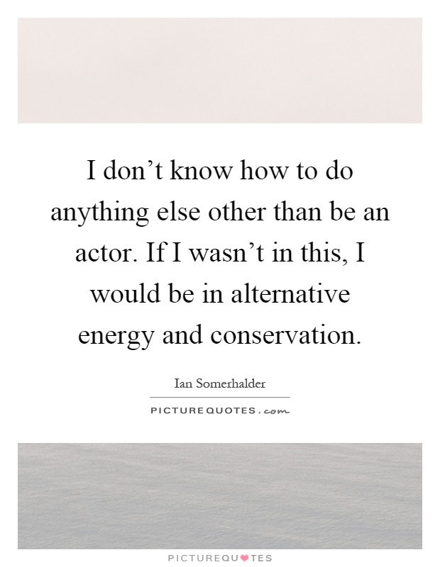 I don't know how to do anything else other than be an actor. If I wasn't in this, I would be in alternative energy and conservation Picture Quote #1