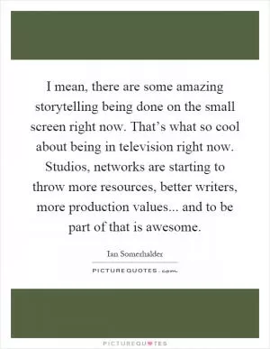 I mean, there are some amazing storytelling being done on the small screen right now. That’s what so cool about being in television right now. Studios, networks are starting to throw more resources, better writers, more production values... and to be part of that is awesome Picture Quote #1
