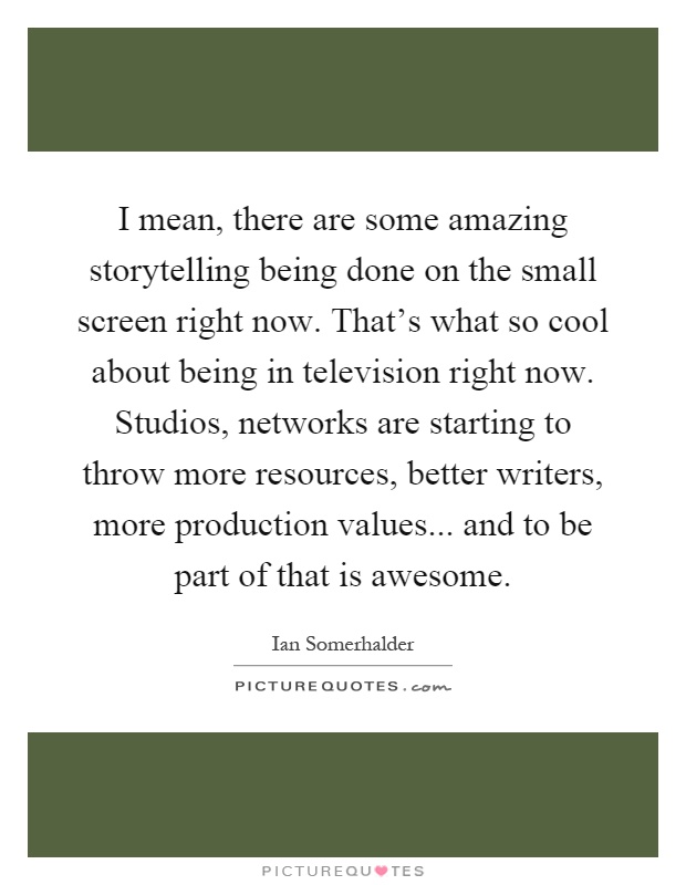 I mean, there are some amazing storytelling being done on the small screen right now. That's what so cool about being in television right now. Studios, networks are starting to throw more resources, better writers, more production values... and to be part of that is awesome Picture Quote #1