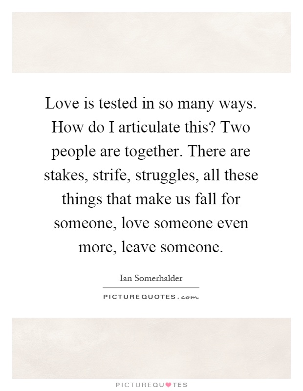 Love is tested in so many ways. How do I articulate this? Two people are together. There are stakes, strife, struggles, all these things that make us fall for someone, love someone even more, leave someone Picture Quote #1