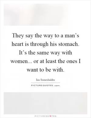 They say the way to a man’s heart is through his stomach. It’s the same way with women... or at least the ones I want to be with Picture Quote #1