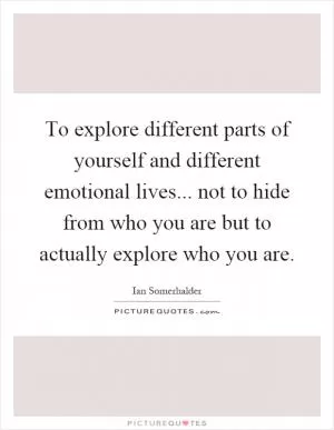 To explore different parts of yourself and different emotional lives... not to hide from who you are but to actually explore who you are Picture Quote #1