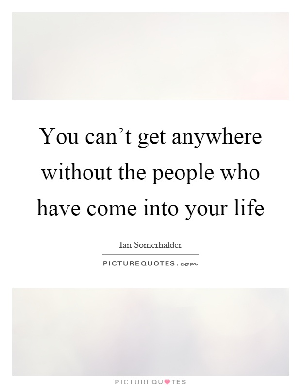 You can't get anywhere without the people who have come into your life Picture Quote #1