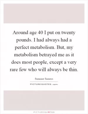 Around age 40 I put on twenty pounds. I had always had a perfect metabolism. But, my metabolism betrayed me as it does most people, except a very rare few who will always be thin Picture Quote #1