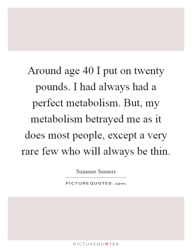 Around age 40 I put on twenty pounds. I had always had a perfect metabolism. But, my metabolism betrayed me as it does most people, except a very rare few who will always be thin Picture Quote #1