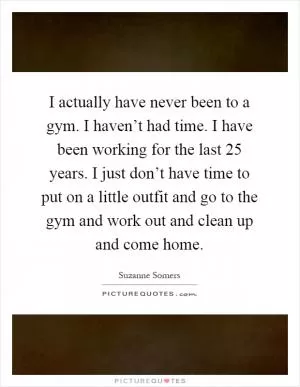 I actually have never been to a gym. I haven’t had time. I have been working for the last 25 years. I just don’t have time to put on a little outfit and go to the gym and work out and clean up and come home Picture Quote #1