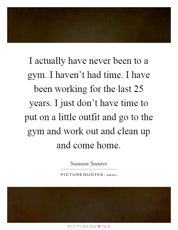 I actually have never been to a gym. I haven't had time. I have been working for the last 25 years. I just don't have time to put on a little outfit and go to the gym and work out and clean up and come home Picture Quote #1