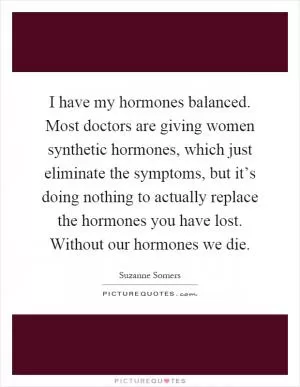 I have my hormones balanced. Most doctors are giving women synthetic hormones, which just eliminate the symptoms, but it’s doing nothing to actually replace the hormones you have lost. Without our hormones we die Picture Quote #1