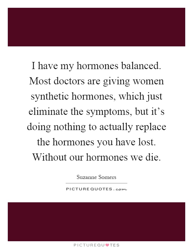 I have my hormones balanced. Most doctors are giving women synthetic hormones, which just eliminate the symptoms, but it's doing nothing to actually replace the hormones you have lost. Without our hormones we die Picture Quote #1