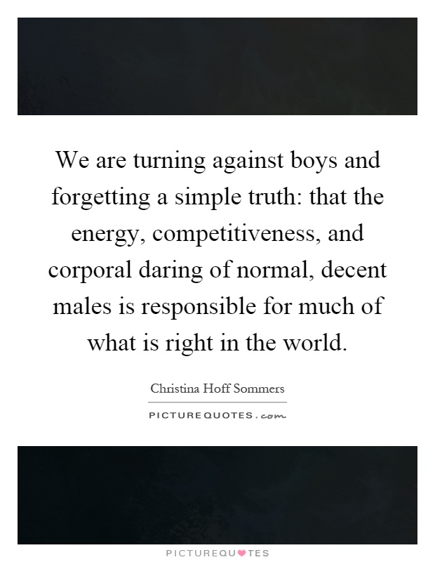 We are turning against boys and forgetting a simple truth: that the energy, competitiveness, and corporal daring of normal, decent males is responsible for much of what is right in the world Picture Quote #1