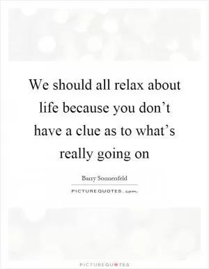 We should all relax about life because you don’t have a clue as to what’s really going on Picture Quote #1