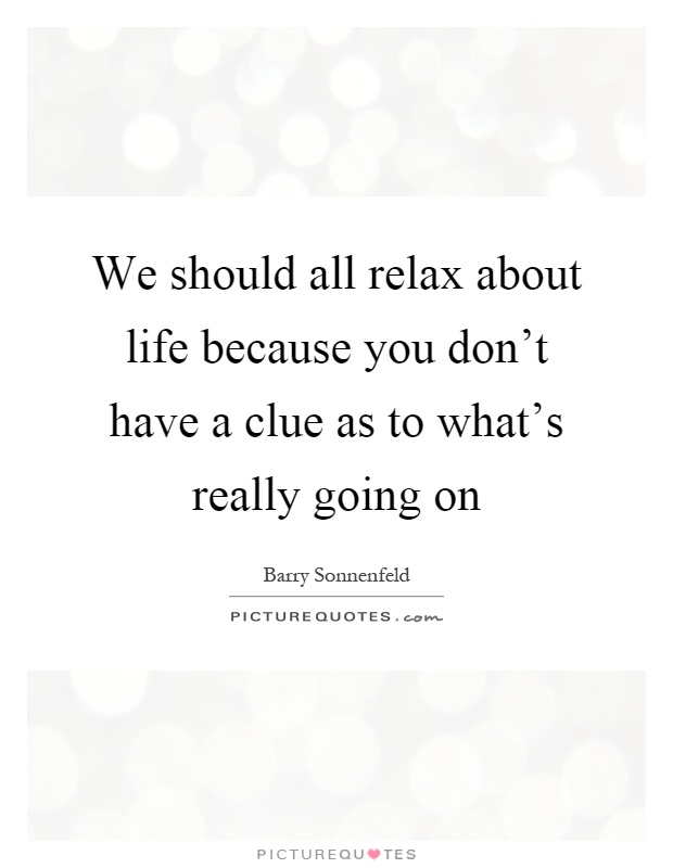 We should all relax about life because you don't have a clue as to what's really going on Picture Quote #1