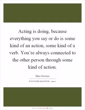 Acting is doing, because everything you say or do is some kind of an action, some kind of a verb. You’re always connected to the other person through some kind of action Picture Quote #1