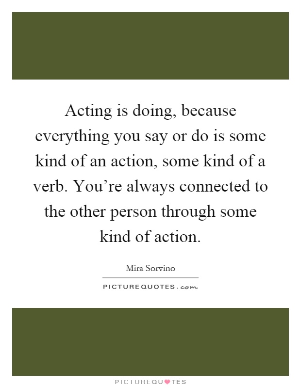 Acting is doing, because everything you say or do is some kind of an action, some kind of a verb. You're always connected to the other person through some kind of action Picture Quote #1