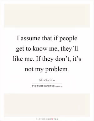 I assume that if people get to know me, they’ll like me. If they don’t, it’s not my problem Picture Quote #1
