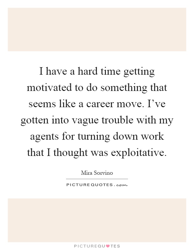 I have a hard time getting motivated to do something that seems like a career move. I've gotten into vague trouble with my agents for turning down work that I thought was exploitative Picture Quote #1