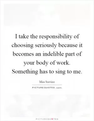 I take the responsibility of choosing seriously because it becomes an indelible part of your body of work. Something has to sing to me Picture Quote #1