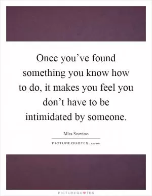 Once you’ve found something you know how to do, it makes you feel you don’t have to be intimidated by someone Picture Quote #1