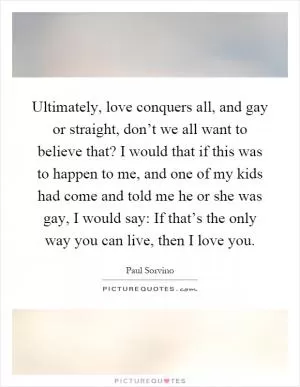 Ultimately, love conquers all, and gay or straight, don’t we all want to believe that? I would that if this was to happen to me, and one of my kids had come and told me he or she was gay, I would say: If that’s the only way you can live, then I love you Picture Quote #1