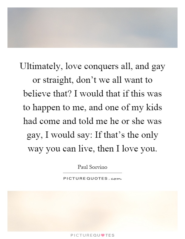 Ultimately, love conquers all, and gay or straight, don't we all want to believe that? I would that if this was to happen to me, and one of my kids had come and told me he or she was gay, I would say: If that's the only way you can live, then I love you Picture Quote #1