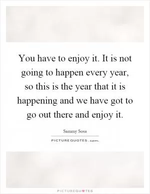 You have to enjoy it. It is not going to happen every year, so this is the year that it is happening and we have got to go out there and enjoy it Picture Quote #1