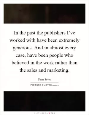 In the past the publishers I’ve worked with have been extremely generous. And in almost every case, have been people who believed in the work rather than the sales and marketing Picture Quote #1