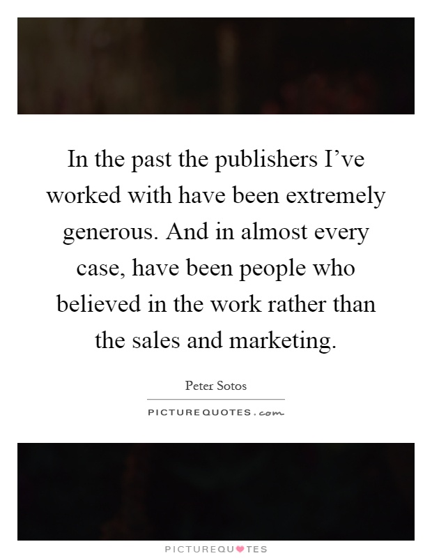 In the past the publishers I've worked with have been extremely generous. And in almost every case, have been people who believed in the work rather than the sales and marketing Picture Quote #1