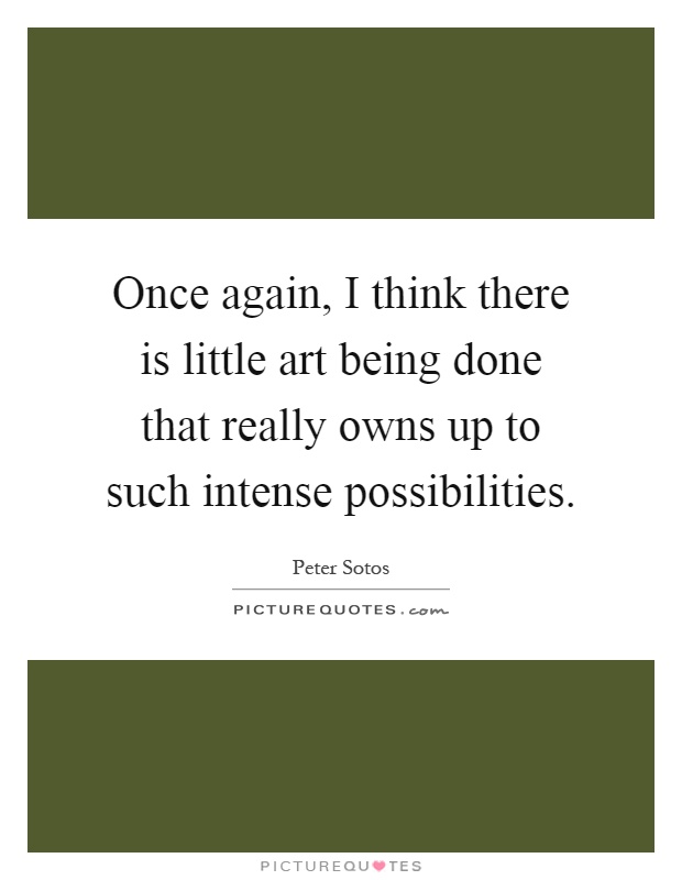 Once again, I think there is little art being done that really owns up to such intense possibilities Picture Quote #1