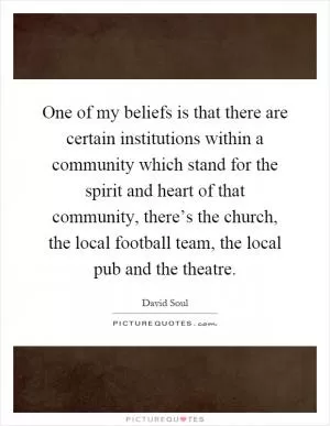 One of my beliefs is that there are certain institutions within a community which stand for the spirit and heart of that community, there’s the church, the local football team, the local pub and the theatre Picture Quote #1
