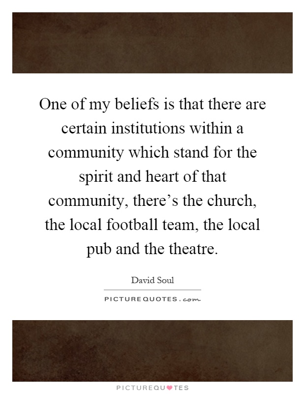 One of my beliefs is that there are certain institutions within a community which stand for the spirit and heart of that community, there's the church, the local football team, the local pub and the theatre Picture Quote #1
