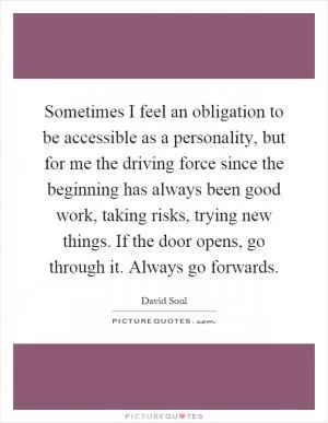 Sometimes I feel an obligation to be accessible as a personality, but for me the driving force since the beginning has always been good work, taking risks, trying new things. If the door opens, go through it. Always go forwards Picture Quote #1