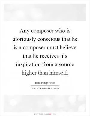 Any composer who is gloriously conscious that he is a composer must believe that he receives his inspiration from a source higher than himself Picture Quote #1