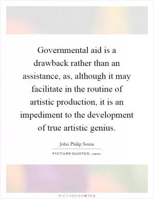 Governmental aid is a drawback rather than an assistance, as, although it may facilitate in the routine of artistic production, it is an impediment to the development of true artistic genius Picture Quote #1