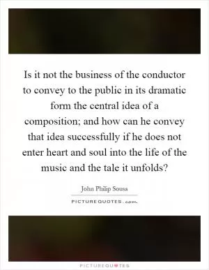 Is it not the business of the conductor to convey to the public in its dramatic form the central idea of a composition; and how can he convey that idea successfully if he does not enter heart and soul into the life of the music and the tale it unfolds? Picture Quote #1