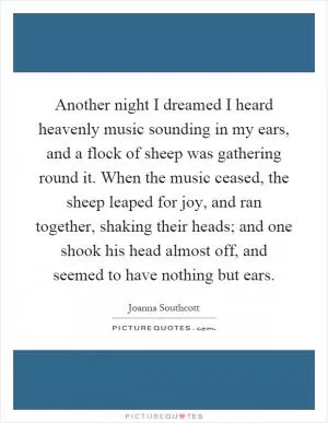 Another night I dreamed I heard heavenly music sounding in my ears, and a flock of sheep was gathering round it. When the music ceased, the sheep leaped for joy, and ran together, shaking their heads; and one shook his head almost off, and seemed to have nothing but ears Picture Quote #1
