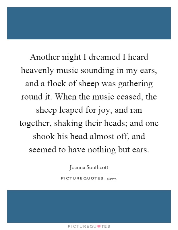 Another night I dreamed I heard heavenly music sounding in my ears, and a flock of sheep was gathering round it. When the music ceased, the sheep leaped for joy, and ran together, shaking their heads; and one shook his head almost off, and seemed to have nothing but ears Picture Quote #1