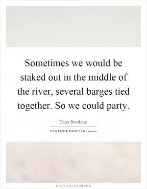 Sometimes we would be staked out in the middle of the river, several barges tied together. So we could party Picture Quote #1