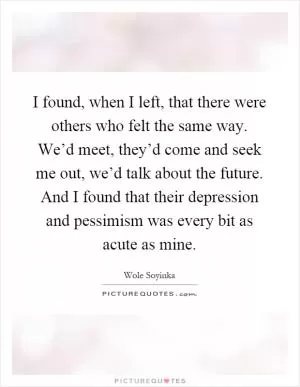 I found, when I left, that there were others who felt the same way. We’d meet, they’d come and seek me out, we’d talk about the future. And I found that their depression and pessimism was every bit as acute as mine Picture Quote #1