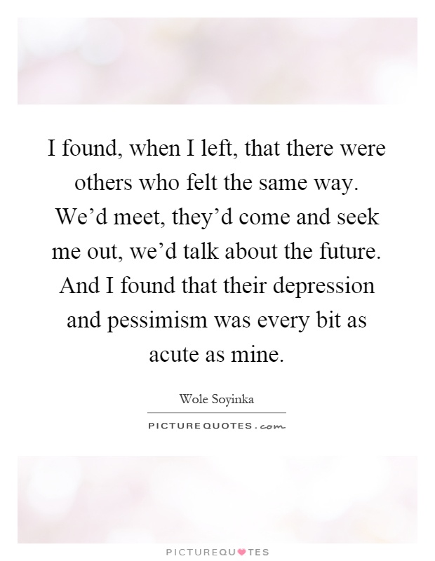 I found, when I left, that there were others who felt the same way. We'd meet, they'd come and seek me out, we'd talk about the future. And I found that their depression and pessimism was every bit as acute as mine Picture Quote #1