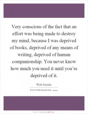 Very conscious of the fact that an effort was being made to destroy my mind, because I was deprived of books, deprived of any means of writing, deprived of human companionship. You never know how much you need it until you’re deprived of it Picture Quote #1