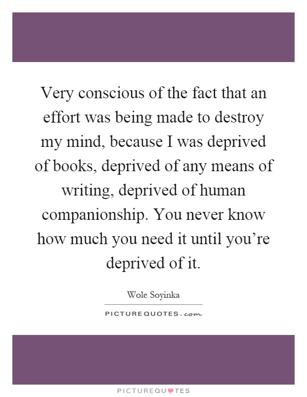 Very conscious of the fact that an effort was being made to destroy my mind, because I was deprived of books, deprived of any means of writing, deprived of human companionship. You never know how much you need it until you're deprived of it Picture Quote #1