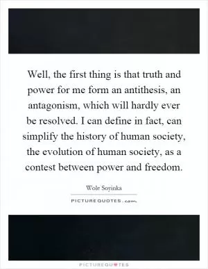 Well, the first thing is that truth and power for me form an antithesis, an antagonism, which will hardly ever be resolved. I can define in fact, can simplify the history of human society, the evolution of human society, as a contest between power and freedom Picture Quote #1
