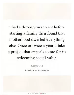 I had a dozen years to act before starting a family then found that motherhood dwarfed everything else. Once or twice a year, I take a project that appeals to me for its redeeming social value Picture Quote #1