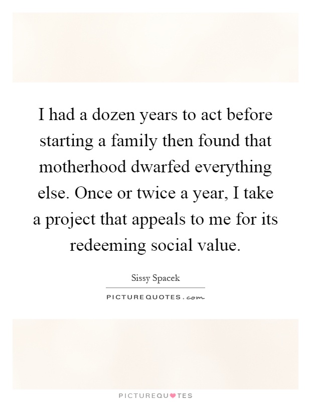 I had a dozen years to act before starting a family then found that motherhood dwarfed everything else. Once or twice a year, I take a project that appeals to me for its redeeming social value Picture Quote #1