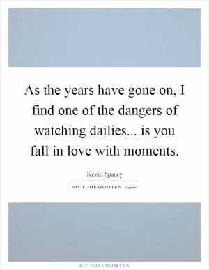 As the years have gone on, I find one of the dangers of watching dailies... is you fall in love with moments Picture Quote #1